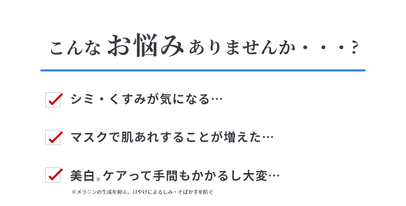 こんなお悩みありませんか？　シミ・くすみが気になる…　マスクで肌あれすることが増えた…　美白ケアって手間もかかるし大変…　※メラニンの生成を抑え、日やけによるしみ・そばかすを防ぐ